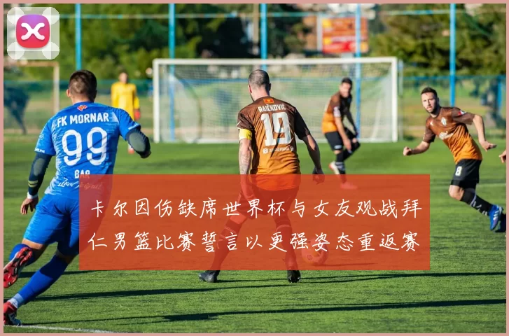 卡尔因伤缺席世界杯与女友观战拜仁男篮比赛誓言以更强姿态重返赛场