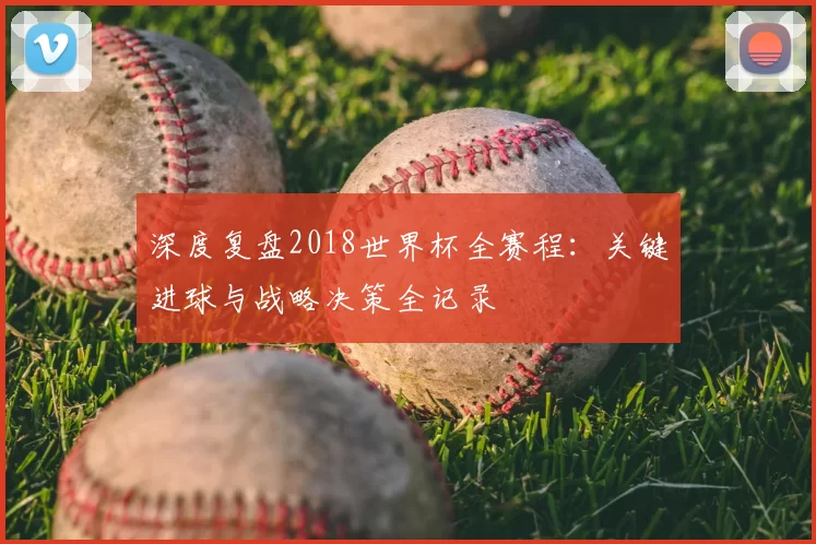深度复盘2018世界杯全赛程：关键进球与战略决策全记录
