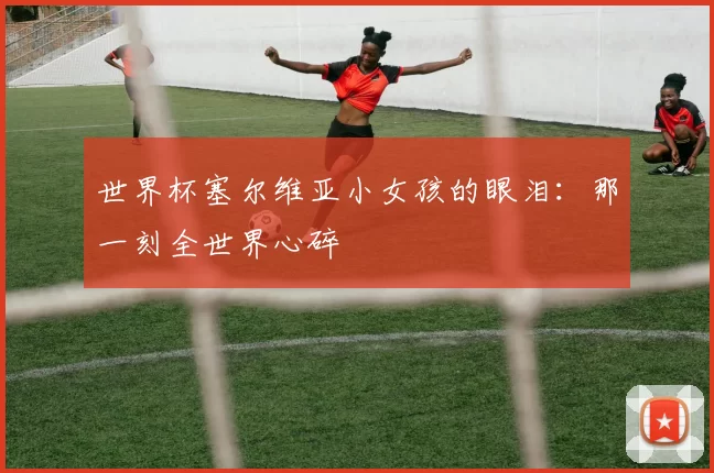 世界杯塞尔维亚小女孩的眼泪：那一刻全世界心碎
